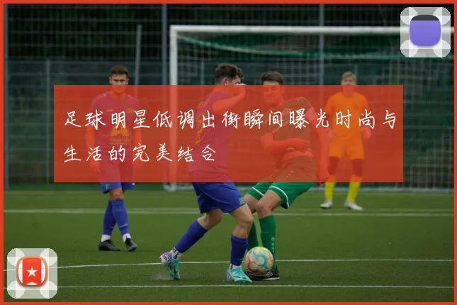 足球明星低调出街瞬间曝光时尚与生活的完美结合