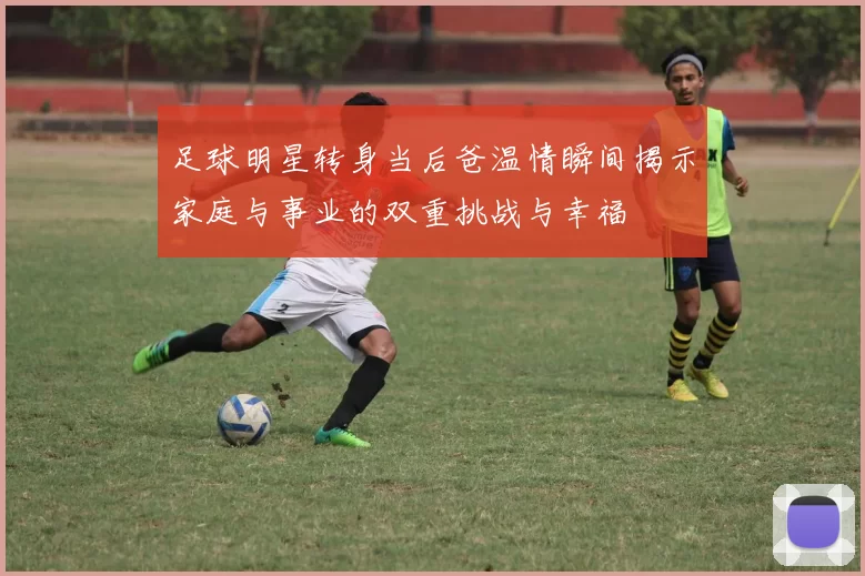 足球明星转身当后爸温情瞬间揭示家庭与事业的双重挑战与幸福