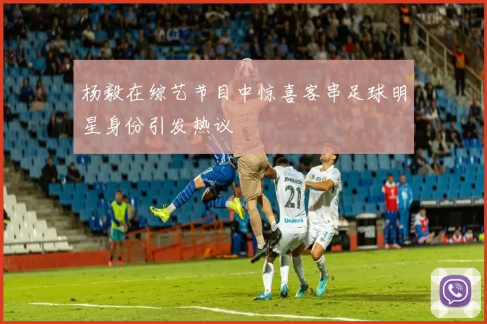 杨毅在综艺节目中惊喜客串足球明星身份引发热议
