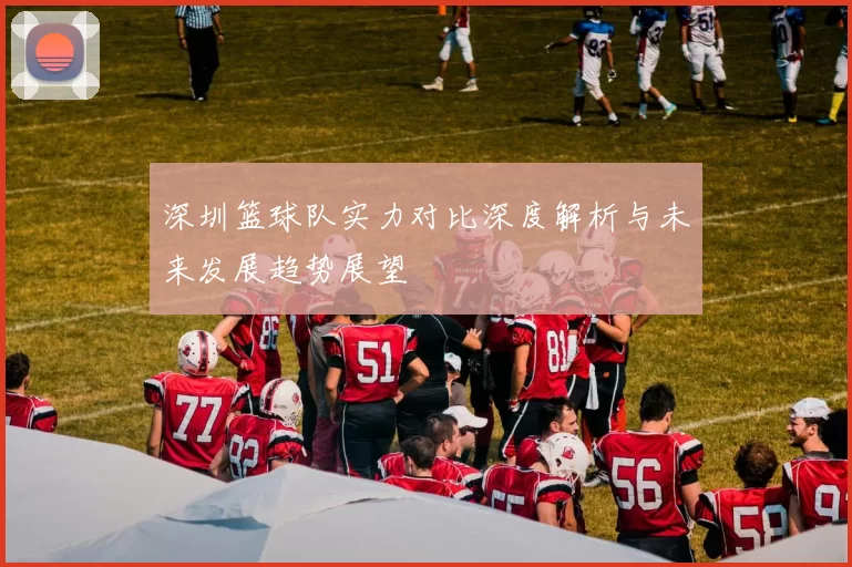 深圳篮球队实力对比深度解析与未来发展趋势展望
