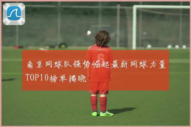 南京网球队强势崛起最新网球力量TOP10榜单揭晓