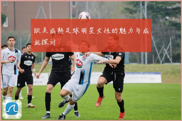 欧美成熟足球明星女性的魅力与成就探讨