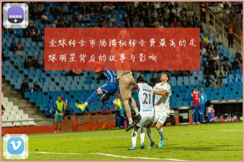 全球转会市场揭秘转会费最高的足球明星背后的故事与影响