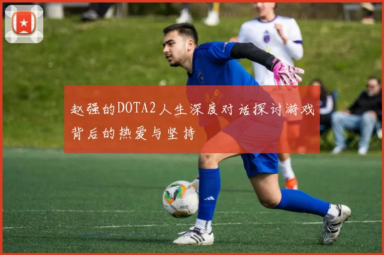 赵强的DOTA2人生深度对话探讨游戏背后的热爱与坚持