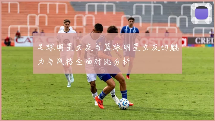 足球明星女友与篮球明星女友的魅力与风格全面对比分析