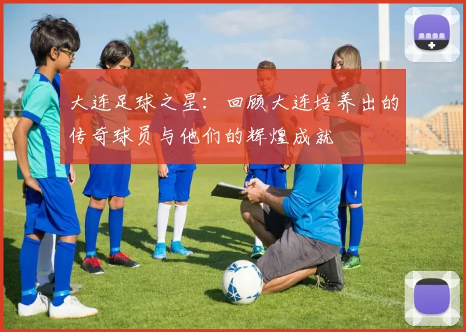 大连足球之星：回顾大连培养出的传奇球员与他们的辉煌成就