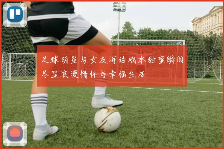 足球明星与女友海边戏水甜蜜瞬间尽显浪漫情怀与幸福生活