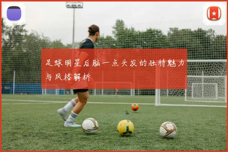 足球明星后脑一点头发的独特魅力与风格解析