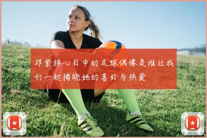 邓紫棋心目中的足球偶像是谁让我们一起揭晓她的喜好与热爱