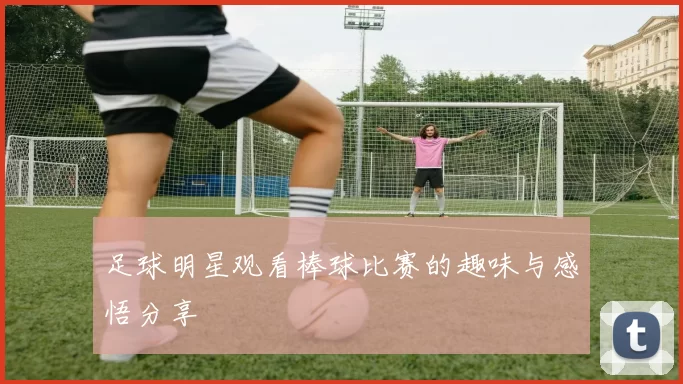 足球明星观看棒球比赛的趣味与感悟分享