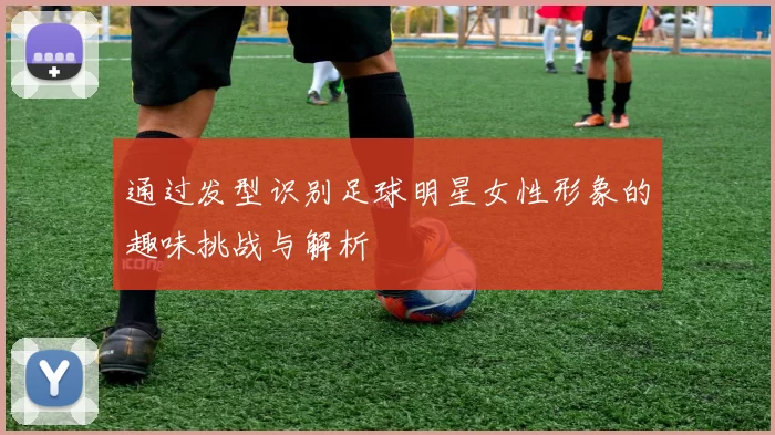 通过发型识别足球明星女性形象的趣味挑战与解析