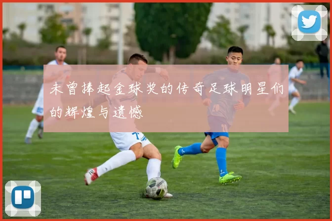 未曾捧起金球奖的传奇足球明星们的辉煌与遗憾