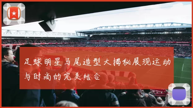 足球明星马尾造型大揭秘展现运动与时尚的完美结合