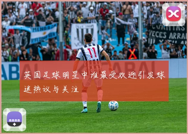 英国足球明星中谁最受欢迎引发球迷热议与关注