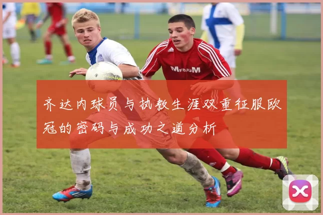齐达内球员与执教生涯双重征服欧冠的密码与成功之道分析