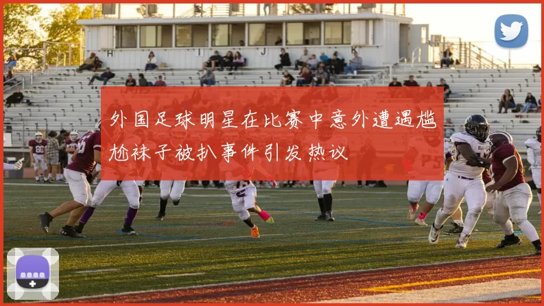 外国足球明星在比赛中意外遭遇尴尬袜子被扒事件引发热议