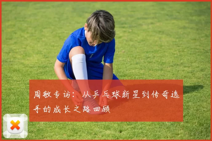 周敏专访：从乒乓球新星到传奇选手的成长之路回顾