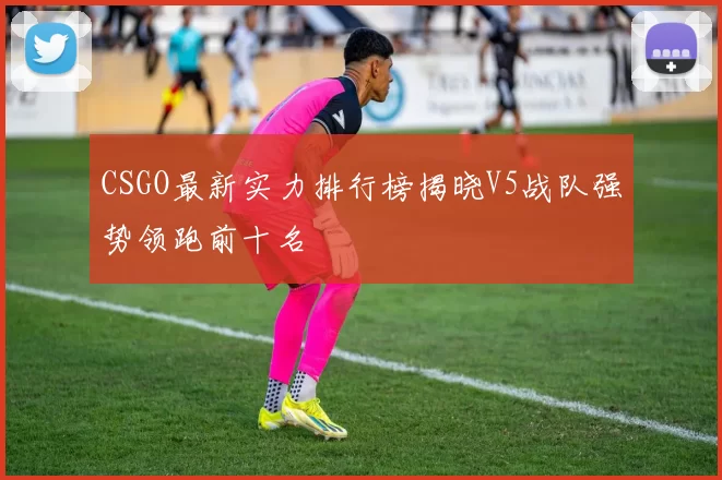 CSGO最新实力排行榜揭晓V5战队强势领跑前十名