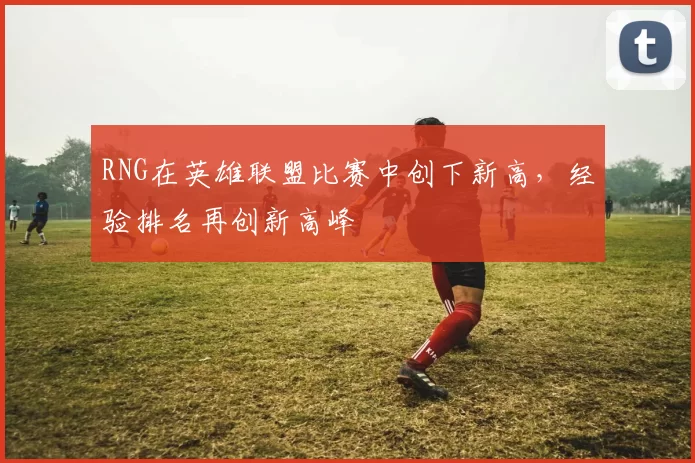 RNG在英雄联盟比赛中创下新高，经验排名再创新高峰