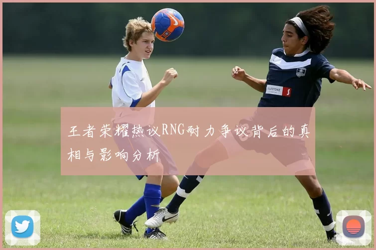 王者荣耀热议RNG耐力争议背后的真相与影响分析