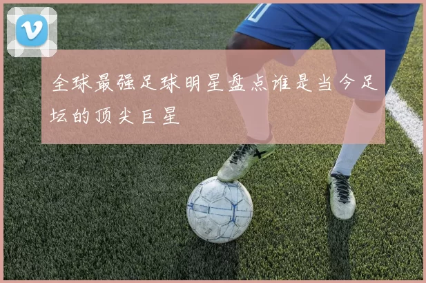 全球最强足球明星盘点谁是当今足坛的顶尖巨星