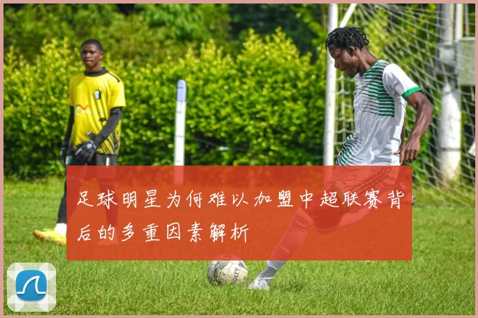 足球明星为何难以加盟中超联赛背后的多重因素解析