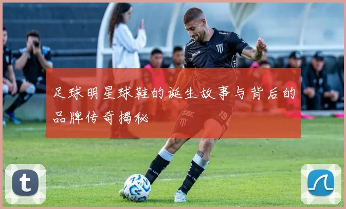 足球明星球鞋的诞生故事与背后的品牌传奇揭秘