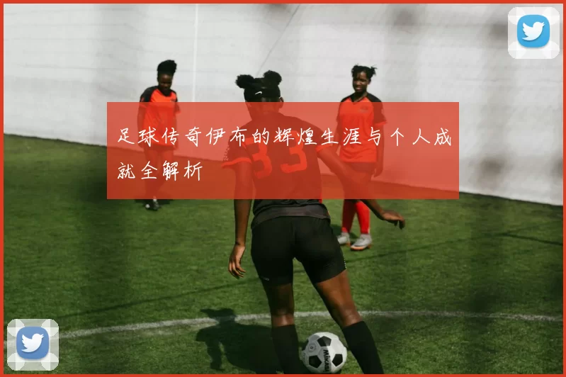 足球传奇伊布的辉煌生涯与个人成就全解析
