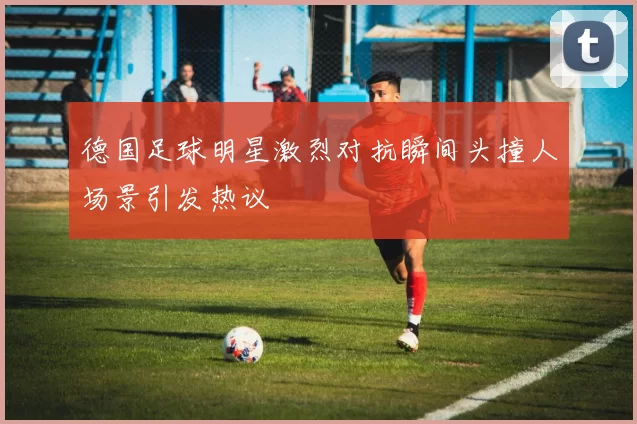 德国足球明星激烈对抗瞬间头撞人场景引发热议