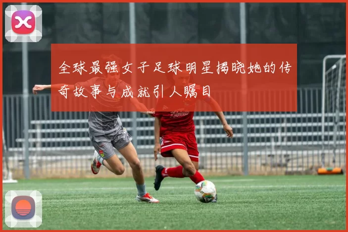 全球最强女子足球明星揭晓她的传奇故事与成就引人瞩目