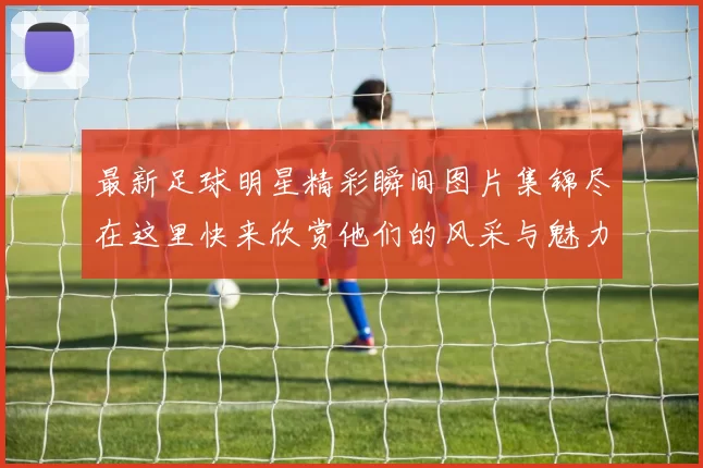 最新足球明星精彩瞬间图片集锦尽在这里快来欣赏他们的风采与魅力