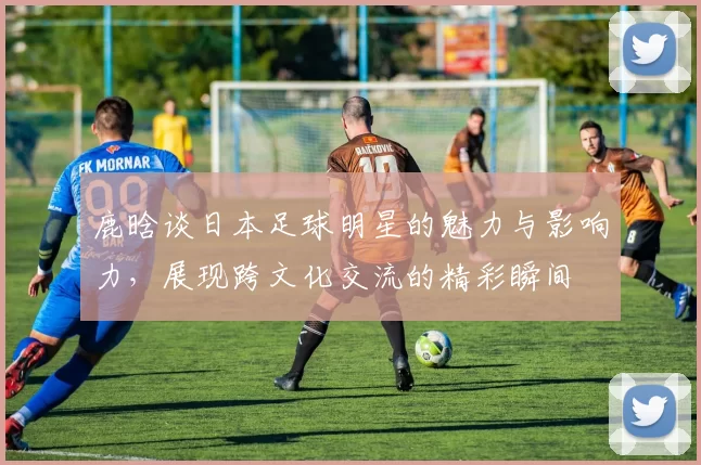 鹿晗谈日本足球明星的魅力与影响力，展现跨文化交流的精彩瞬间