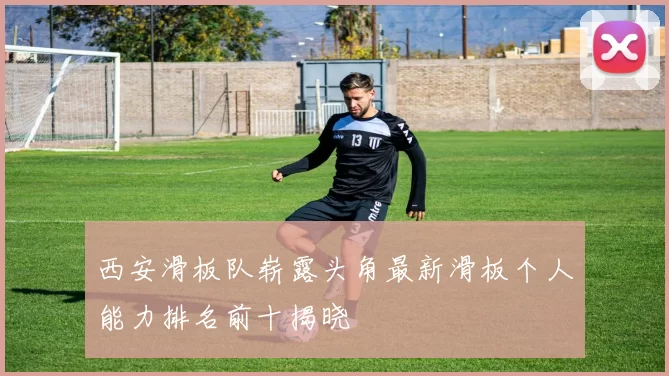 西安滑板队崭露头角最新滑板个人能力排名前十揭晓