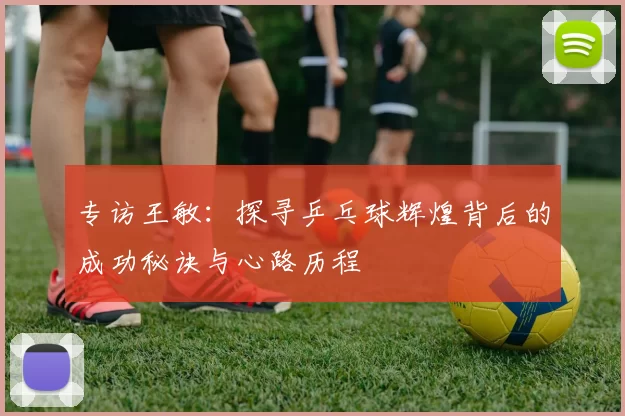 专访王敏：探寻乒乓球辉煌背后的成功秘诀与心路历程