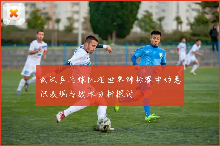 武汉乒乓球队在世界锦标赛中的意识表现与战术分析探讨
