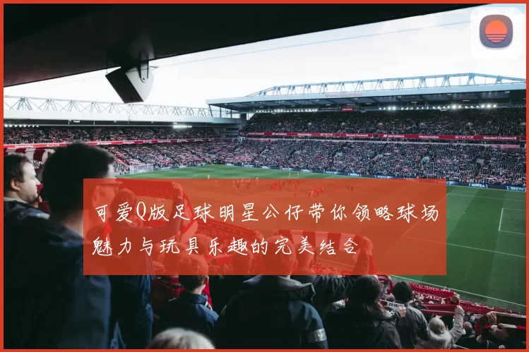 可爱Q版足球明星公仔带你领略球场魅力与玩具乐趣的完美结合