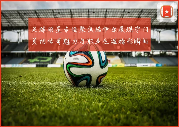 足球明星专场聚焦诺伊尔展现守门员的传奇魅力与职业生涯精彩瞬间