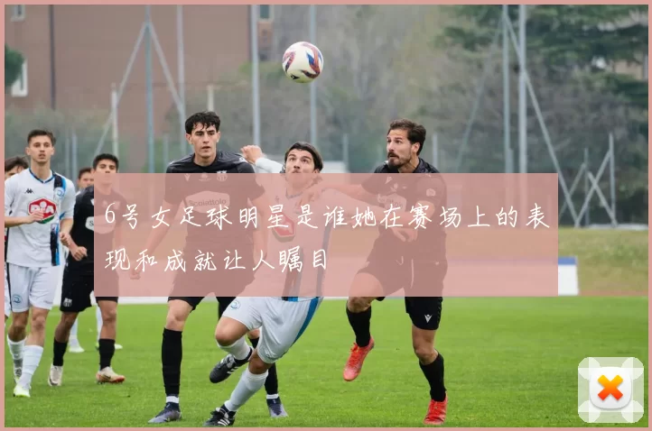 6号女足球明星是谁她在赛场上的表现和成就让人瞩目