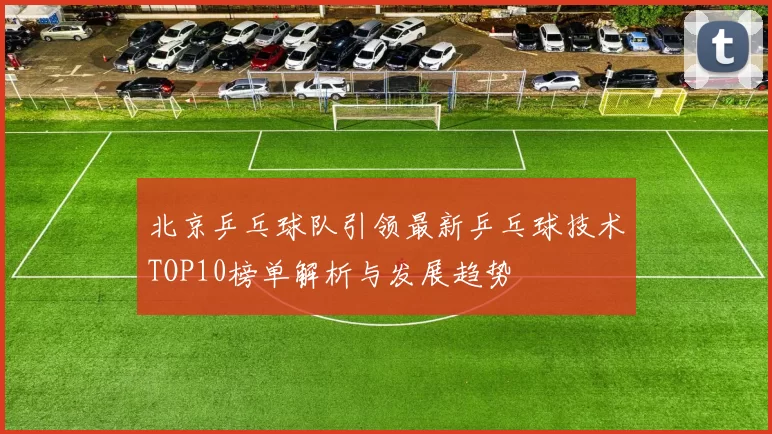 北京乒乓球队引领最新乒乓球技术TOP10榜单解析与发展趋势