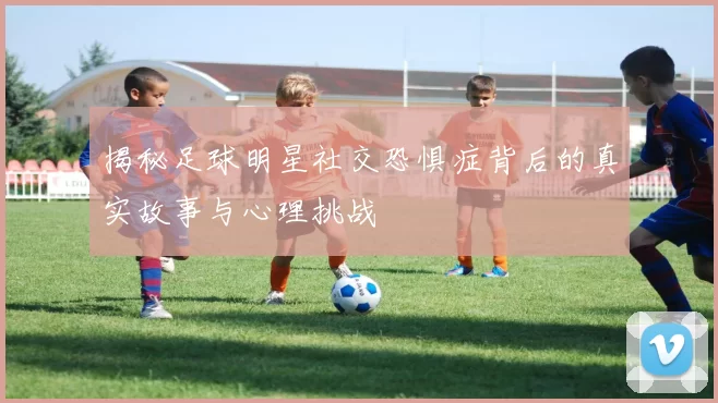 揭秘足球明星社交恐惧症背后的真实故事与心理挑战