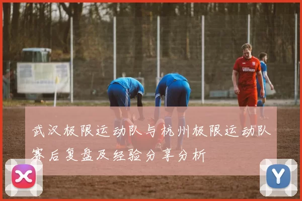武汉极限运动队与杭州极限运动队赛后复盘及经验分享分析