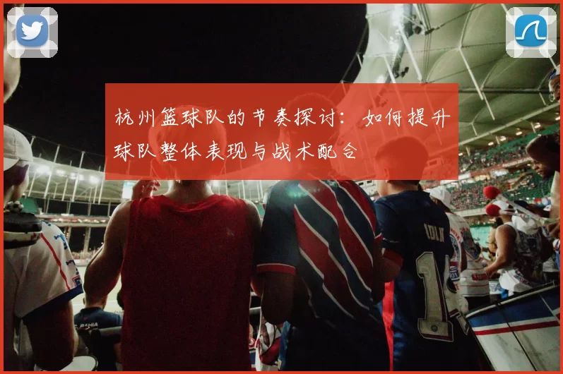杭州篮球队的节奏探讨：如何提升球队整体表现与战术配合