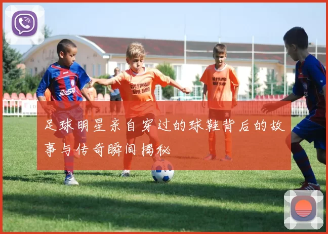 足球明星亲自穿过的球鞋背后的故事与传奇瞬间揭秘