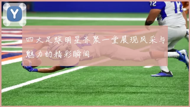 四大足球明星齐聚一堂展现风采与魅力的精彩瞬间