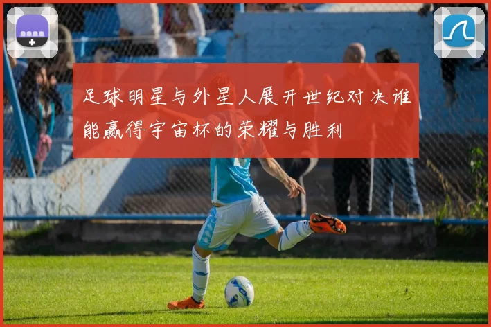 足球明星与外星人展开世纪对决谁能赢得宇宙杯的荣耀与胜利