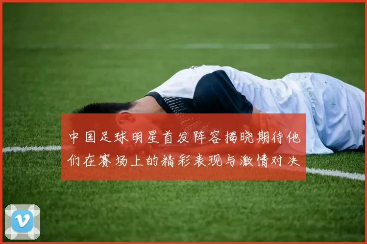 中国足球明星首发阵容揭晓期待他们在赛场上的精彩表现与激情对决