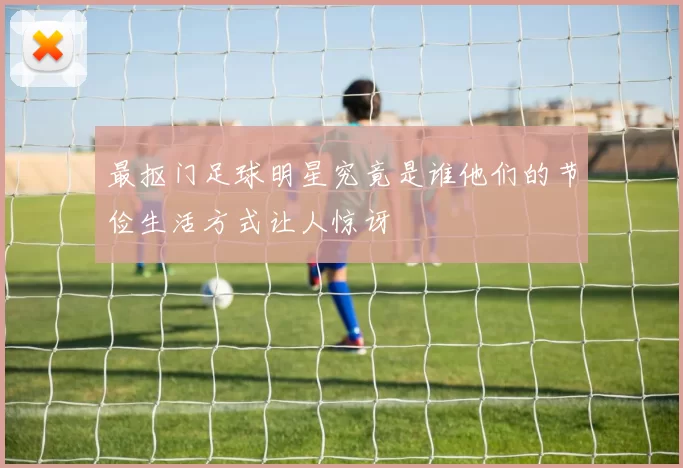 最抠门足球明星究竟是谁他们的节俭生活方式让人惊讶