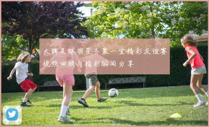 大牌足球明星齐聚一堂精彩友谊赛视频回顾与精彩瞬间分享