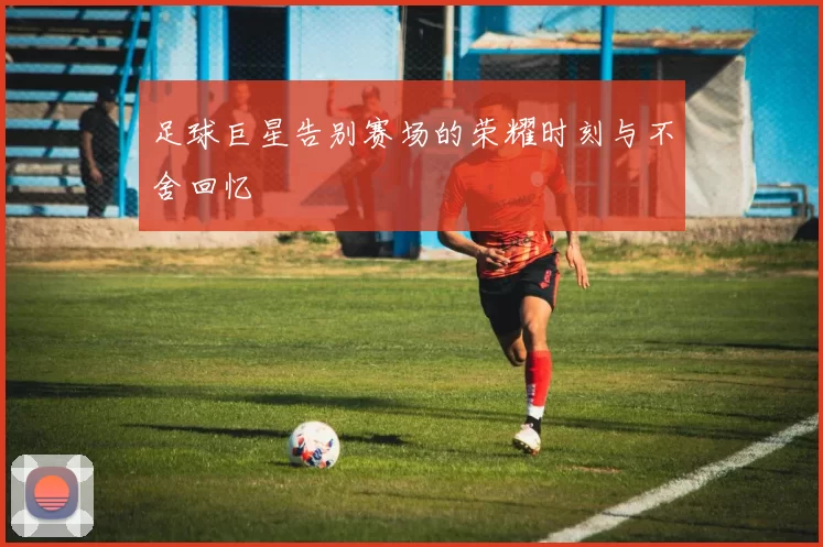 足球巨星告别赛场的荣耀时刻与不舍回忆