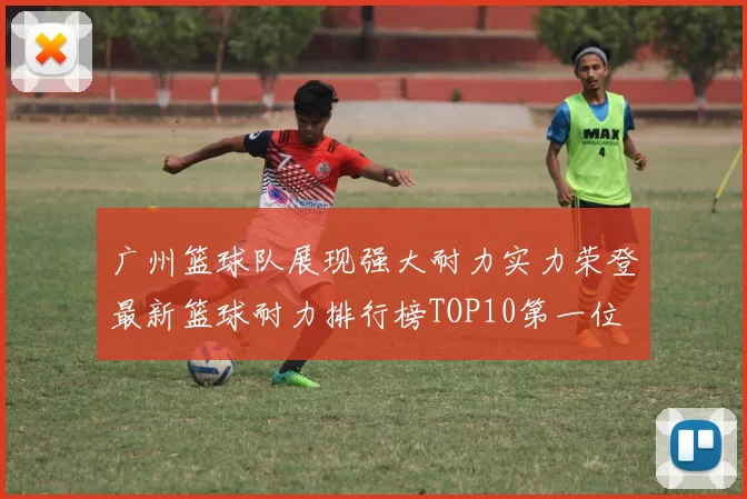 广州篮球队展现强大耐力实力荣登最新篮球耐力排行榜TOP10第一位